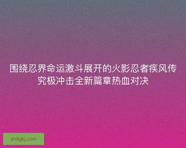 围绕忍界命运激斗展开的火影忍者疾风传究极冲击全新篇章热血对决