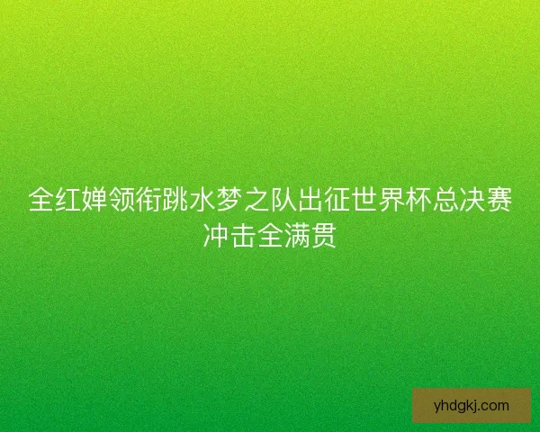 全红婵领衔跳水梦之队出征世界杯总决赛冲击全满贯