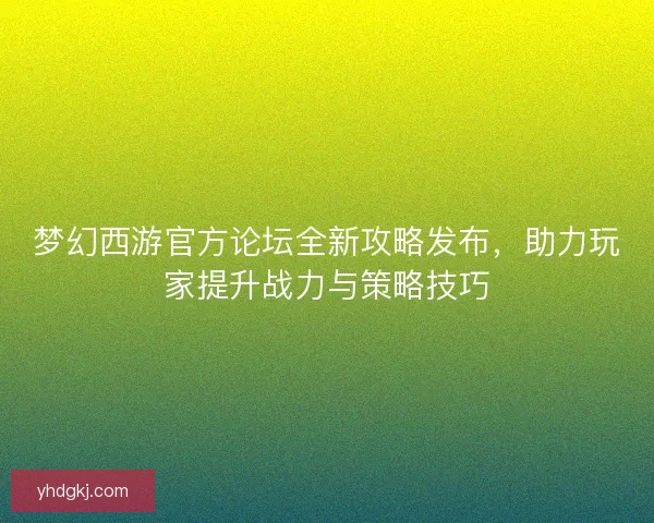 梦幻西游官方论坛全新攻略发布，助力玩家提升战力与策略技巧